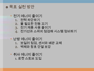    목표 실천 방안

    • 전기 에너지 줄이기
     1.   전력 차단하기
     2.   불 필요한 전등 끄기
     3.   전기 제품 사용 줄이기
     4.   전기선과 스위치 점검해 시스템 정비하기

    • 난방 에너지 줄이기
     1. 보일러 점검, 센서와 배관 교체
     2. 벽체와 창호 단열 보강

    • 취사 에너지 줄이기
     1. 로켓 스토브 도입
 