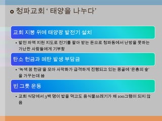    청파교회 „ 태양을 나누다‟

교회 지붕 위에 태양광 발전기 설치
    • 발전 차액 지원 지도로 전기를 팔아 받는 돈으로 청파동에서 난방을 못하는
     가난한 사람들에게 기부함

탄소 헌금과 메탄 발생 부담금
    • „녹색 꿈 헌금‟을 모아 사막화가 급격하게 진행되고 있는 몽골에 „은총의 숲‟
     을 가꾸는데 씀

빈 그릇 운동
    • 교회 식당에서 3백 명이 밥을 먹고도 음식물쓰레기가 채 100그램이 되지 않
     음
 