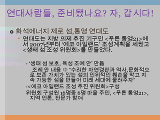 연대사람들, 준비됐나요? 자, 갑시다!
   화석에너지 제로 섬,통영 연대도
    • 연대도는 지방 의제 추진 기구인 <푸른 통영21>에
     서 2007년부터 „에코 아일랜드‟ 조성계획을 세웠고
     <생태 섬 조성 위원회>를 만들었다.

      - „생태 섬 보호, 육성 조예 안‟ 만듦
         조례 안 내용 中 “수려한 자연경관과 역사,문화적으
         로 보존 가치가 있는 섬의 인위적인 훼손을 막고 지
         속 가능한 섬을 만들어 미래 세대에 물려주자”
      -<에코 아일랜드 조성 추진 위원회>구성
      위원회 구성원 16명중 6명 마을 주민, <푸른 통영21>,
         지역 언론, 전문가 참여
 