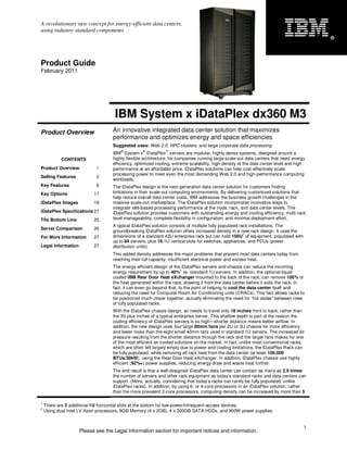 A revolutionary new concept for energy-efficient data centers,
using industry-standard components
                                                                                                                                        ®




Product Guide
February 2011




                                    IBM System x iDataPlex dx360 M3
Product Overview                   An innovative integrated data center solution that maximizes
                                   performance and optimizes energy and space efficiencies
                                   Suggested uses: Web 2.0, HPC clusters, and large corporate data processing.
                                       ®          ®          ™
                                   IBM System x iDataPlex servers are modular, highly dense systems, designed around a
           CONTENTS                highly flexible architecture, for companies running large scale-out data centers that need energy
                                   efficiency, optimized cooling, extreme scalability, high density at the data center level and high
Product Overview           1       performance at an affordable price. iDataPlex solutions can help cost-effectively scale
                                   processing power to meet even the most demanding Web 2.0 and high-performance computing
Selling Features           2
                                   workloads.
Key Features               6       The iDataPlex design is the next-generation data center solution for customers finding
Key Options               17       limitations in their scale-out computing environments. By delivering customized solutions that
                                   help reduce overall data center costs, IBM addresses the business growth challenges in the
iDataPlex Images          19       massive scale-out marketplace. The iDataPlex solution incorporates innovative ways to
                                   integrate x86-based processing performance at the node, rack, and data center levels. The
iDataPlex Specifications 21        iDataPlex solution provides customers with outstanding energy and cooling efficiency, multi-rack
The Bottom Line           25       level manageability, complete flexibility in configuration, and minimal deployment effort.
                                   A typical iDataPlex solution consists of multiple fully populated rack installations. The
Server Comparison         26
                                   groundbreaking iDataPlex solution offers increased density in a new rack design. It uses the
                                                                                                       1
For More Information      27       dimensions of a standard 42U enterprise rack but can hold 100U of equipment, populated with
                                   up to 84 servers, plus 16 1U vertical slots for switches, appliances, and PDUs (power
Legal Information         27       distribution units).
                                   This added density addresses the major problems that prevent most data centers today from
                                   reaching their full capacity: insufficient electrical power and excess heat.
                                   The energy-efficient design of the iDataPlex servers and chassis can reduce the incoming
                                                                      2
                                   energy requirement by up to 40% vs. standard 1U servers. In addition, the optional liquid-
                                   cooled IBM Rear Door Heat eXchanger mounted to the back of the rack, can remove 100% of
                                   the heat generated within the rack, drawing it from the data center before it exits the rack. In
                                   fact, it can even go beyond that, to the point of helping to cool the data center itself and
                                   reducing the need for Computer Room Air Conditioning units (CRACs). This fact allows racks to
                                   be positioned much closer together, actually eliminating the need for “hot aisles” between rows
                                   of fully populated racks.
                                   With the iDataPlex chassis design, air needs to travel only 18 inches front to back, rather than
                                   the 30-plus inches of a typical enterprise server. This shallow depth is part of the reason the
                                   cooling efficiency of iDataPlex servers is so high—shorter distance means better airflow. In
                                   addition, the new design uses four large 80mm fans per 2U or 3U chassis for more efficiency
                                   and lower noise than the eight small 40mm fans used in standard 1U servers. The increased air
                                   pressure resulting from the shorter distance through the rack and the larger fans makes for one
                                   of the most efficient air-cooled solutions on the market. In fact, unlike most conventional racks,
                                   which are often left largely empty due to power and cooling limitations, the iDataPlex Rack can
                                   be fully populated, while removing all rack heat from the data center (at least 100,000
                                   BTUs/30kW), using the Rear Door Heat eXchanger. In addition, iDataPlex chassis use highly
                                   efficient (92%+) power supplies, reducing energy draw and waste heat further.
                                   The end result is that a well-designed iDataPlex data center can contain as many as 2.6 times
                                   the number of servers and other rack equipment as today’s standard racks and data centers can
                                   support. (More, actually, considering that today’s racks can rarely be fully populated, unlike
                                   iDataPlex racks). In addition, by using 6- or 4-core processors in an iDataPlex solution, rather
                                   than the more prevalent 2-core processors, computing density can be increased by more than 5

1
    There are 2 additional 1U horizontal slots at the bottom for low-power/infrequent-access devices.
2
    Using dual Intel LV Xeon processors, 8GB Memory (4 x 2GB), 4 x 500GB SATA HDDs, and 900W power supplies.


                                                                                                                                    1
                    Please see the Legal Information section for important notices and information.
 
