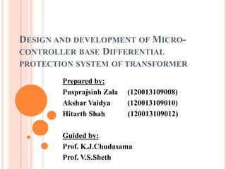 DESIGN AND DEVELOPMENT OF MICRO-
CONTROLLER BASE DIFFERENTIAL
PROTECTION SYSTEM OF TRANSFORMER
Prepared by:
Pusprajsinh Zala (120013109008)
Akshar Vaidya (120013109010)
Hitarth Shah (120013109012)
Guided by:
Prof. K.J.Chudasama
Prof. V.S.Sheth
 