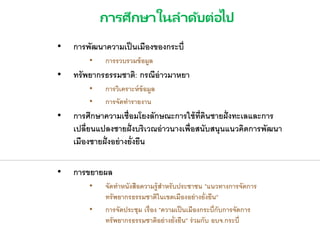 การศึกษาในลาดับต่อไป
• การพัฒนาความเป็นเมืองของกระบี่
• การรวบรวมข้อมูล
• ทรัพยากรธรรมชาติ: กรณีอ่าวมาหยา
• การวิเคราะห์ข้อมูล
• การจัดทารายงาน
• การศึกษาความเชื่อมโยงลักษณะการใช้ที่ดินชายฝั่งทะเลและการ
เปลี่ยนแปลงชายฝั่งบริเวณอ่าวนางเพื่อสนับสนุนแนวคิดการพัฒนา
เมืองชายฝั่งอย่างยั่งยืน
• การขยายผล
• จัดทาหนังสือความรู้สาหรับประชาชน "แนวทางการจัดการ
ทรัพยากรธรรมชาติในเขตเมืองอย่างยั่งยืน"
• การจัดประชุม เรื่อง "ความเป็นเมืองกระบี่กับการจัดการ
ทรัพยากรธรรมชาติอย่างยั่งยืน" ร่วมกับ อบจ.กระบี่
 
