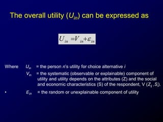 The overall utility (Uin) can be expressed as
Where Uin = the person n’s utility for choice alternative i
Vin = the systematic (observable or explainable) component of
utility and utility depends on the attributes (Z) and the social
and economic characteristics (S) of the respondent, V (Zij ,Si).
• Ein = the random or unexplainable component of utility
ininin VU 
 