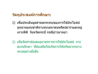 วัตถุประสงค์การศึกษา:
1) เพื่อประเมินมูลค่าผลกระทบของการใช ้ประโยชน์
อุทยานแห่งชาติทางทะเลหาดนพรัตน์ธาราและหมู่
เกาะพีพี จังหวัดกระบี่ กรณีอ่าวมาหยา
1) เพื่อจัดทาข ้อเสนอมาตรการการใช ้ประโยชน์ การ
สงวนรักษา ที่ส่งเสริมให ้เกิดการใช ้ทรัพยากรทาง
ทะเลอย่างยั่งยืน
 