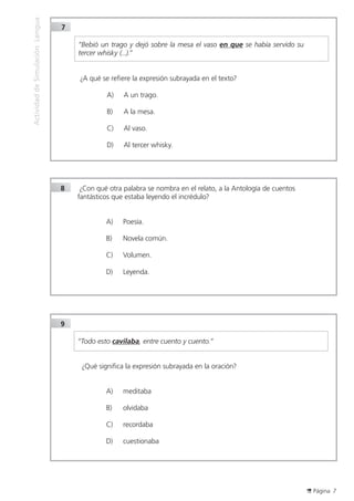 Página 7
ActividaddeSimulaciónLengua
8		¿Con qué otra palabra se nombra en el relato, a la Antología de cuentos
fantásticos que estaba leyendo el incrédulo?
A)	 Poesía.
B)	 Novela común.
C)	 Volumen.
D)	 Leyenda.	
7	
	
	 “Bebió un trago y dejó sobre la mesa el vaso en que se había servido su
tercer whisky (...).”
		
		¿A qué se refiere la expresión subrayada en el texto?
A)	 A un trago.
B)	 A la mesa.
C)	 Al vaso.
D)	 Al tercer whisky.
9	
	 “Todo esto cavilaba, entre cuento y cuento.”
	¿Qué significa la expresión subrayada en la oración?
A)	 meditaba
B)	 olvidaba
C)	 recordaba
D)	 cuestionaba
		 		
 
