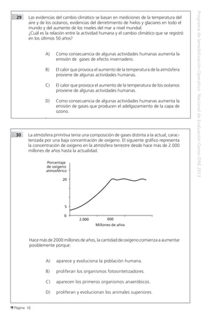 Página 16
ProgramadeSensibilizaciónOperativoNacionaldeEvaluaciónCensoONE2013
30	 La atmósfera primitiva tenía una composición de gases distinta a la actual, carac-
terizada por una baja concentración de oxígeno. El siguiente gráfico representa
la concentración de oxígeno en la atmósfera terrestre desde hace más de 2.000
millones de años hasta la actualidad.	
Porcentaje
de oxígeno
atmosférico
20
5
0
2.000 600
Millones de años
	 Hace más de 2000 millones de años, la cantidad de oxígeno comienza a aumentar
posiblemente porque:
A)	 aparece y evoluciona la población humana.
B)	 proliferan los organismos fotosintetizadores.
C)	 aparecen los primeros organismos anaeróbicos.
D)	 proliferan y evolucionan los animales superiores.
29	 Las evidencias del cambio climático se basan en mediciones de la temperatura del 		
	 aire y de los océanos, evidencias del derretimiento de hielos y glaciares en todo el 		
	 mundo y del aumento de los niveles del mar a nivel mundial.
		 ¿Cuál es la relación entre la actividad humana y el cambio climático que se registró 		
	 en los últimos 50 años?
A)	 Como consecuencia de algunas actividades humanas aumenta la
emisión de gases de efecto invernadero.
B)	 El calor que provoca el aumento de la temperatura de la atmósfera
proviene de algunas actividades humanas.
C)	 El calor que provoca el aumento de la temperatura de los océanos
proviene de algunas actividades humanas.
D)	 Como consecuencia de algunas actividades humanas aumenta la
emisión de gases que producen el adelgazamiento de la capa de
ozono.
.
 