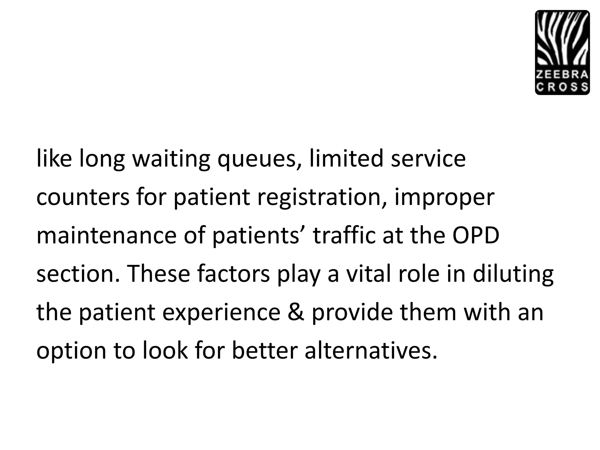 like long waiting queues, limited service
counters for patient registration, improper
maintenance of patients’ traffic at the OPD
section. These factors play a vital role in diluting
the patient experience & provide them with an
option to look for better alternatives.