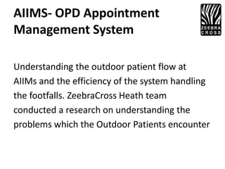 AIIMS- OPD Appointment
Management System

Understanding the outdoor patient flow at
AIIMs and the efficiency of the system handling
the footfalls. ZeebraCross Heath team
conducted a research on understanding the
problems which the Outdoor Patients encounter
 