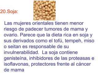 20.Soja:

 Las mujeres orientales tienen menor
 riesgo de padecer tumores de mama y
 ovario. Parece que la dieta rica en soja y
 sus derivados como el tofú, tempeh, miso
 o seitan es responsable de su
 invulnerabilidad. La soja contiene
 genisteína, inhibidores de las proteasas e
 isoflavonas, protectores frente al cáncer
 de mama
 