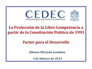 La Protección de la Libre Competencia a
partir de la Constitución Política de 1991
Factor para el Desarrollo
3 de febrero de 2015
Alfonso Miranda Londoño
 