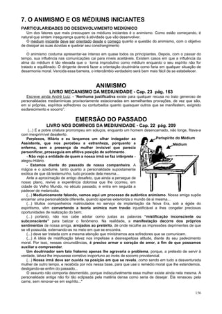 7. O ANIMISMO E OS MÉDIUNS INICIANTES
PARTICULARIDADES DO DESENVOLVIMENTO MEDIÚNICO
    Um dos fatores que mais preocupam os médiuns iniciantes é o animismo. Como estão começando, é
natural que sintam insegurança quanto à atividade que vão desenvolver.
    O médium iniciante deve ser orientado desde o começo quanto a questão do animismo, com o objetivo
de dissipar as suas dúvidas e quebrar seu constrangimento
    .
    O animismo costuma apresentar-se intenso em quase todos os principiantes. Depois, com o passar do
tempo, sua influência nas comunicações cai para níveis aceitáveis. Existem casos em que a influência da
alma do médium é tão elevada que o torna improdutivo como médium enquanto o seu espírito não for
tratado e equilibrado. O dirigente deverá fazer a orientação doutrinária como faria em qualquer situação de
desarmonia moral. Vencida essa barreira, o intercâmbio verdadeiro será bem mais fácil de se estabelecer.



                                            ANIMISMO
                LIVRO MECANISMO DA MEDIUNIDADE - Cap. 23 pág. 163
   Escreve ainda André Luiz: - “Nenhuma justificativa existe para qualquer recusa no trato generoso de
personalidades medianímicas provisoriamente estacionadas em semelhantes provações, de vez que são,
em si próprias, espíritos sofredores ou conturbados quanto quaisquer outros que se manifestem, exigindo
esclarecimento e socorro”.

                                EMERSÃO DO PASSADO
               LIVRO NOS DOMÍNIOS DA MEDIUNIDADE - Cap. 22 pág. 209
    (...) E a pobre criatura prorrompeu em soluços, enquanto um homem desencarnado, não longe, fitava-a
com inexprimível desalento.
   Perplexos, Hilário e eu lançamos um olhar indagador ao                        Perispírito do Médium
Assistente, que nos percebeu a estranheza, porquanto a                                     Médium
enferma, sem a presença da mulher invisível que parecia
personificar, prosseguia em aflitiva posição de sofrimento.
   - Não vejo a entidade de quem a nossa irmã se faz intérprete -
alegou Hilário.
   - Estamos diante do passado de nossa companheira. A
mágoa e o azedume, tanto quanto a personalidade supostamente
exótica de que dá testemunho, tudo procede dela mesma...
   Ante a aproximação de antigo desafeto, que ainda a persegue de
nosso plano, revive a experiência dolorosa que lhe ocorreu, em
cidade do Velho Mundo, no século passado, e entra em seguida a
padecer de melancolia.
   (...) Mediunicamente falando, vemos aqui um processo de autêntico animismo. Nossa amiga supõe
encarnar uma personalidade diferente, quando apenas exterioriza o mundo de si mesma...
   (...) Muitos companheiros matriculados no serviço de implantação da Nova Era, sob a égide do
espiritismo, vêm convertendo a teoria anímica num travão injustificável a lhes congelar preciosas
oportunidades de realização do bem;
   (...) portanto, não nos cabe adotar como justas as palavras “mistificação inconsciente ou
subconsciente” para batizar o fenômeno. Na realidade, a manifestação decorre dos próprios
sentimentos de nossa amiga, arrojados ao pretérito, de onde recolhe as impressões deprimentes de que
se vê possuída, externando-as no meio em que se encontra.
   (...) deve ser tratada com a mesma atenção que ministramos aos sofredores que se comunicam.
   (...) A idéia de mistificação talvez nos impelisse a desrespeitosa atitude, diante do seu padecimento
moral. Por isso, nessas circunstâncias, é preciso armar o coração de amor, a fim de que possamos
auxiliar e compreender.
   Um doutrinador sem tato fraterno apenas lhe agravaria o problema, porque, a pretexto de servir à
verdade, talvez lhe impusesse corretivo inoportuno ao invés de socorro providencial.
   (...) Nossa irmã deve ser ouvida na posição em que se revela, como sendo em tudo a desventurada
mulher de outro tempo, e recebida por nós nessa base, para que use o remédio moral que lhe estendemos,
desligando-se enfim do passado...
   O assunto não comporta desmentido, porque indiscutivelmente essa mulher existe ainda nela mesma. A
personalidade antiga não foi tão eclipsada pela matéria densa como seria de desejar. Ela renasceu pela
carne, sem renovar-se em espírito..."


                                                                                                       156
 
