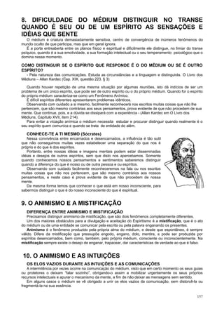 8. DIFICULDADE DO MÉDIUM DISTINGUIR NO TRANSE
QUANDO É SEU OU DE UM ESPÍRITO AS SENSAÇÕES E
IDÉIAS QUE SENTE
   O médium é criatura demasiadamente sensitiva, centro de convergência de inúmeros fenômenos do
mundo oculto de que participa, mas que em geral ignora.
   É a porta entreaberta entre os planos físico e espiritual e dificilmente ele distingue, no limiar do transe
psíquico, quando é a sua emotividade, a sua formação intelectual ou o seu temperamento psicológico que o
domina nesse momento.

COMO DISTINGUIR SE O ESPÍRITO QUE RESPONDE É O DO MÉDIUM OU SE É OUTRO
ESPÍRITO?
  - Pela natureza das comunicações. Estuda as circunstâncias e a linguagem e distinguirás. O Livro dos
Médiuns – Allan Kardec (Cap. XIX, questão 223. § 3)

   Quando houver repetição de uma mesma situação por algumas reuniões, isto dá indícios de ser um
problema de um único espírito, que pode ser de outro espírito ou o do próprio médium. Quando for o espírito
do próprio médium caracteriza-se como um Fenômeno Anímico.
   É difícil espíritos diferentes apresentarem problemas idênticos.
   Observando com cuidado a si mesmo, facilmente reconhecerá nos escritos muitas coisas que não lhe
pertencem, que são mesmo contrárias aos seus pensamentos, prova evidente de que não procedem de sua
mente. Que continue, pois, e a dúvida se dissipará com a experiência - (Allan Kardec em O Livro dos
Médiuns, Capítulo XVII, item 214).
   Para evitar a viciação anímica o médium necessita estudar e procurar distinguir quando realmente é o
seu espírito quem comunica e quando se trata de entidade do além.

   CONHECE-TE A TI MESMO (Sócrates)
   Nessa convivência entre encarnados e desencarnados, a influência é tão sutil
que não conseguimos muitas vezes estabelecer uma separação do que nos é
próprio e do que é dos espíritos.
   Portanto, entre nossas idéias e imagens mentais podem estar disseminadas
idéias e desejos de outros espíritos, sem que disto nos apercebamos. Somente
quando conhecemos nossos pensamentos e sentimentos saberemos distinguir
quando a diferença do que é nosso ou de outra pessoa e ou espíritos.
   Observando com cuidado facilmente reconheceremos na fala ou nos escritos
muitas coisas que não nos pertencem, que são mesmo contrários aos nossos
pensamentos, e neste caso é prova evidente de que não procedem de nossa
mente.
   Da mesma forma temos que conhecer o que está em nosso inconsciente, para
sabermos distinguir o que é do nosso inconsciente do que é espiritual.


9. O ANIMISMO E A MISTIFICAÇÃO
   DIFERENÇA ENTRE ANIMISMO E MISTIFICAÇÃO
    Precisamos distinguir animismo de mistificação, que são dois fenômenos completamente diferentes.
    Um dos maiores obstáculos para a divulgação e aceitação do Espiritismo é a mistificação, que é o ato
do médium ou de uma entidade se comunicar pela escrita ou pela palavra enganando os presentes.
    Animismo é o fenômeno produzido pela própria alma do médium, e desde que espontâneo, é sempre
válido. Difere da mistificação que pressupõe engodo, engano, dolo, mentira, e pode ser produzida por
espíritos desencarnados, bem como, também, pelo próprio médium, consciente ou inconscientemente. Na
mistificação sempre existe o desejo de enganar, trapacear, dar características de verdade ao que é falso.


 10. O ANIMISMO E AS INTUIÇÕES
   OS ELOS VAZIOS DURANTE AS INTUIÇÕES E AS COMUNICAÇÕES
   A intermitência por vezes ocorre na comunicação do médium, visto que em certo momento os seus guias
ou protetores o deixam “falar sozinho”, obrigando-o assim a mobilizar urgentemente os seus próprios
recursos intelectuais e apurar o mecanismo da mente, a fim de não deixar as mensagens sem sentido.
   Em alguns casos o médium se vê obrigado a unir os elos vazios da comunicação, sem distorcê-la ou
fragmentá-la na sua essência.

                                                                                                          157
 