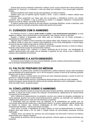 Embora esse recurso constranja e atemorize o médium, pouco a pouco adquire ele o treino preciso para
prelecionar de “improviso” e compensar o vazio das idéias que compõem a sua comunicação mediúnica
intuitiva.
    Espíritos protetores usam desse recurso para aperfeiçoar os médiuns intuitivos.
    Existem casos que os espíritos apenas inspiram o tema e para o restante o médium utilizará seus
conhecimentos.
    Convém deixar esclarecido que nesse caso não se processa a interferência anímica num sentido
prejudicial, mas, na realidade, o que se evidencia ao público é a bagagem intelectual, o temperamento
psíquico e moral do médium, que então “fala sozinho”.
    O médium precisa então socorrer-se de suas próprias concepções filosóficas, morais e espirituais, para
preencher sozinho os intervalos propositais criados pelo espírito comunicante.


11. CUIDADOS COM O ANIMISMO
   No fenômeno anímico, o médium pode revelar o caráter, o seu temperamento psicológico, as suas
alegrias ou aflições, seus conhecimentos ou sua ignorância, suas manhas, sonhos ou derrotas.
   Quando o médium é desajustado, pode neste caso se manifestar por um transe conturbado e
assinalados por cenas dolorosas.
   Algumas vezes o médium anímico transmite suas próprias idéias, fatos mórbidos que o impressionaram
na infância. Existe os casos que o médium pode sugestionar na sua mente indisciplinada, a notícia trágica
do jornal do dia sem cogitar se ela pode ser verídica ou duvidosa.
   Então à noite, na sessão mediúnica, as imagens nutridas pela sugestão dominam a mente do médium,
fazendo-o descrevê-las à guisa de acontecimentos verídicos.
   Quando não estuda e não conhece a si mesmo, facilmente ele há de tomar por manifestação de
espíritos desencarnados tudo aquilo que se patenteia à superfície de sua mente e sob a influência de
qualquer clima catalizador de animismo.


12. ANIMISMO E A AUTO-OBSESSÃO
    O animismo ocorre também nos casos de auto-obsessão, quando o próprio subconsciente da pessoa
traz ao situações desequilibradas do passado.


13. FALTA DE PREPARO DO MÉDIUM
   Os médiuns, em grande parte, devotam-se forçadamente à prática mediúnica, porque vivem acicatados
pela necessidade de se desenvolverem, com o fito de recuperar a saúde ou livrar-se de incômoda opressão
psíquica, que os atua comumente.
   Falta-lhes, de início, o sentido heróico de renúncia aos seus interesses pessoais, o prazer de servir ao
próximo ou o ideal de divulgar a doutrina espírita.
Eis por que, na falta de outros recursos, os benfeitores desencarnados já se dão por muito satisfeitos
quando conseguem operar através dos médiuns de boa vontade, laboriosos e sem complicações , embora
ainda não sejam donos de grande preparo.


14. CONCLUSÕES SOBRE O ANIMISMO
    Como somos Espíritos imortais em longa excursão pelos cenários terrestres, vivendo tempos de paz e de
discórdia, é natural que muitos eventos nos marquem emocionalmente, registrando-se de maneira férrea
nos arquivos do inconsciente.
    Sob a influência do desprendimento do perispírito, ocorrerá uma catarse de situações cristalizadas na
mente espiritual, gerando uma ponte inconsciente/consciente, podendo, ser externado com aparência de
realidade atual, aquilo que foi vivido mas não esquecido ou superado.
    A doutrinação deve ser exercida como se realmente se ali estivéssemos em contato com um
comunicante desencarnado trazido para o atendimento fraterno, no entanto, estaremos falando diretamente
ao Espírito do médium, que, portando cristalizações de difícil neutralização, sofre, através das
reminiscências afloradas, o drama a que estava vinculado.
    Como vimos, é normal a interferência do próprio médium no início do desenvolvimento, no entanto, o
dirigente deve estar atento a fim de evitar a viciação através de comunicações puramente anímicas
continuadas.
    Também vimos, que sempre há animismo nas comunicações mas este tende a diminuir nos médiuns
desenvolvidos com o estudo e equilíbrio.
    Esse período de animismo varia de aprendiz para aprendiz, conforme sejam as marcas emocionais que
transporta.
                                                                                                      158
 