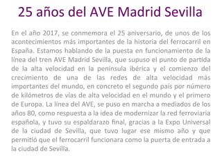 25	años	del	AVE	Madrid	Sevilla	
En	el	año	2017,	se	conmemora	el	25	aniversario,	de	unos	de	los	
acontecimientos	más	importantes	de	la	historia	del	ferrocarril	en	
España.	Estamos	hablando	de	la	puesta	en	funcionamiento	de	la	
línea	del	tren	AVE	Madrid	Sevilla,	que	supuso	el	punto	de	parDda	
de	 la	 alta	 velocidad	 en	 la	 península	 ibérica	 y	 el	 comienzo	 del	
crecimiento	 de	 una	 de	 las	 redes	 de	 alta	 velocidad	 más	
importantes	del	mundo,	en	concreto	el	segundo	país	por	número	
de	kilómetros	de	vías	de	alta	velocidad	en	el	mundo	y	el	primero	
de	Europa.	La	línea	del	AVE,	se	puso	en	marcha	a	mediados	de	los	
años	80,	como	respuesta	a	la	idea	de	modernizar	la	red	ferroviaria	
española,	y	tuvo	su	espaldarazo	ﬁnal,	gracias	a	la	Expo	Universal	
de	 la	 ciudad	 de	 Sevilla,	 que	 tuvo	 lugar	 ese	 mismo	 año	 y	 que	
permiDó	que	el	ferrocarril	funcionara	como	la	puerta	de	entrada	a	
la	ciudad	de	Sevilla.	
 