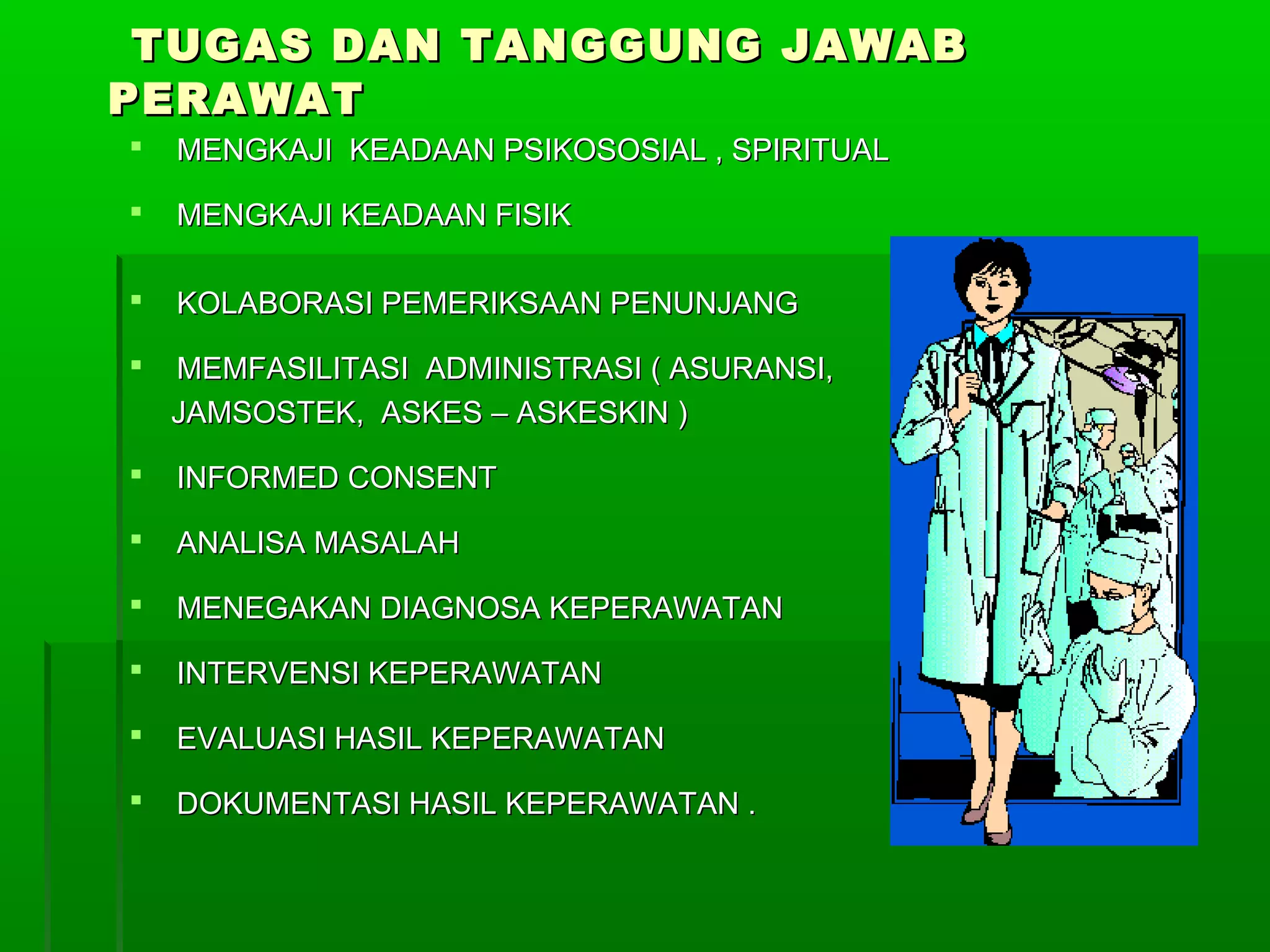  MENGKAJI KEADAAN PSIKOSOSIAL , SPIRITUALMENGKAJI KEADAAN PSIKOSOSIAL , SPIRITUAL
 MENGKAJI KEADAAN FISIKMENGKAJI KEADAAN FISIK
 KOLABORASI PEMERIKSAAN PENUNJANGKOLABORASI PEMERIKSAAN PENUNJANG
 MEMFASILITASI ADMINISTRASI ( ASURANSI,MEMFASILITASI ADMINISTRASI ( ASURANSI,
JAMSOSTEK, ASKES – ASKESKIN )JAMSOSTEK, ASKES – ASKESKIN )
 INFORMED CONSENTINFORMED CONSENT
 ANALISA MASALAHANALISA MASALAH
 MENEGAKAN DIAGNOSA KEPERAWATANMENEGAKAN DIAGNOSA KEPERAWATAN
 INTERVENSI KEPERAWATANINTERVENSI KEPERAWATAN
 EVALUASI HASIL KEPERAWATANEVALUASI HASIL KEPERAWATAN
 DOKUMENTASI HASIL KEPERAWATAN .DOKUMENTASI HASIL KEPERAWATAN .
TUGAS DAN TANGGUNG JAWABTUGAS DAN TANGGUNG JAWAB
PERAWATPERAWAT
 