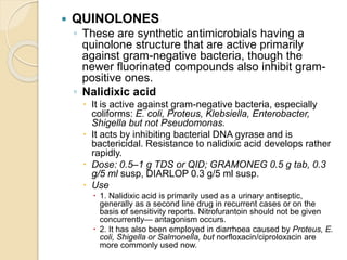 QUINOLONES
◦ These are synthetic antimicrobials having a
quinolone structure that are active primarily
against gram-negative bacteria, though the
newer fluorinated compounds also inhibit gram-
positive ones.
◦ Nalidixic acid
 It is active against gram-negative bacteria, especially
coliforms: E. coli, Proteus, Klebsiella, Enterobacter,
Shigella but not Pseudomonas.
 It acts by inhibiting bacterial DNA gyrase and is
bactericidal. Resistance to nalidixic acid develops rather
rapidly.
 Dose: 0.5–1 g TDS or QID; GRAMONEG 0.5 g tab, 0.3
g/5 ml susp, DIARLOP 0.3 g/5 ml susp.
 Use
 1. Nalidixic acid is primarily used as a urinary antiseptic,
generally as a second line drug in recurrent cases or on the
basis of sensitivity reports. Nitrofurantoin should not be given
concurrently— antagonism occurs.
 2. It has also been employed in diarrhoea caused by Proteus, E.
coli, Shigella or Salmonella, but norfloxacin/ciproloxacin are
more commonly used now.
 