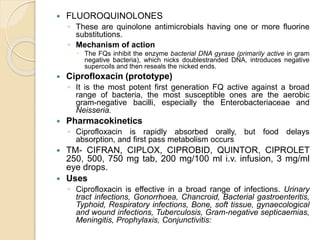  FLUOROQUINOLONES
◦ These are quinolone antimicrobials having one or more fluorine
substitutions.
◦ Mechanism of action
 The FQs inhibit the enzyme bacterial DNA gyrase (primarily active in gram
negative bacteria), which nicks doublestranded DNA, introduces negative
supercoils and then reseals the nicked ends.
 Ciprofloxacin (prototype)
◦ It is the most potent first generation FQ active against a broad
range of bacteria, the most susceptible ones are the aerobic
gram-negative bacilli, especially the Enterobacteriaceae and
Neisseria.
 Pharmacokinetics
◦ Ciprofloxacin is rapidly absorbed orally, but food delays
absorption, and first pass metabolism occurs
 TM- CIFRAN, CIPLOX, CIPROBID, QUINTOR, CIPROLET
250, 500, 750 mg tab, 200 mg/100 ml i.v. infusion, 3 mg/ml
eye drops.
 Uses
◦ Ciprofloxacin is effective in a broad range of infections. Urinary
tract infections, Gonorrhoea, Chancroid, Bacterial gastroenteritis,
Typhoid, Respiratory infections, Bone, soft tissue, gynaecological
and wound infections, Tuberculosis, Gram-negative septicaemias,
Meningitis, Prophylaxis, Conjunctivitis:
 