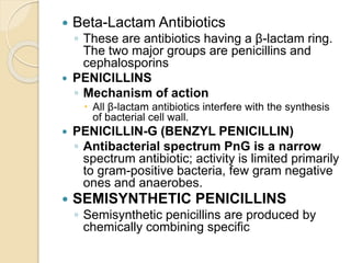  Beta-Lactam Antibiotics
◦ These are antibiotics having a β-lactam ring.
The two major groups are penicillins and
cephalosporins
 PENICILLINS
◦ Mechanism of action
 All β-lactam antibiotics interfere with the synthesis
of bacterial cell wall.
 PENICILLIN-G (BENZYL PENICILLIN)
◦ Antibacterial spectrum PnG is a narrow
spectrum antibiotic; activity is limited primarily
to gram-positive bacteria, few gram negative
ones and anaerobes.
 SEMISYNTHETIC PENICILLINS
◦ Semisynthetic penicillins are produced by
chemically combining specific
 