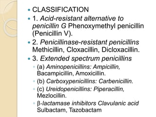  CLASSIFICATION
 1. Acid-resistant alternative to
penicillin G Phenoxymethyl penicillin
(Penicillin V).
 2. Penicillinase-resistant penicillins
Methicillin, Cloxacillin, Dicloxacillin.
 3. Extended spectrum penicillins
◦ (a) Aminopenicillins: Ampicillin,
Bacampicillin, Amoxicillin.
◦ (b) Carboxypenicillins: Carbenicillin.
◦ (c) Ureidopenicillins: Piperacillin,
Mezlocillin.
◦ β-lactamase inhibitors Clavulanic acid
Sulbactam, Tazobactam
 