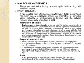  MACROLIDE ANTIBIOTICS
◦ These are antibiotics having a macrocyclic lactone ring with
attached sugars.
 ERYTHROMYCIN
◦ It was isolated from Streptomyces erythreus in 1952. Since then it
has been widely employed, mainly as alternative to penicillin.
Water solubility of erythromycin is limited, and the solution
remains stable only when kept in cold.
◦ Mechanism of action
 Erythromycin is bacteriostatic at low but cidal (for certain bacteria only) at
high concentrations. Cidal action depends on the organism concerned and
its rate of multiplication. Sensitive gram-positive bacteria accumulate
erythromycin intracellularly by active transport which is responsible for their
high susceptibility to this antibiotic. Erythromycin is highly active against Str.
pyogenes and Str. pneumoniae, N. gonorrhoeae, Clostridia, C. diphtheriae
and Listeria, but penicillin-resistant Staphylococci and Streptococci are now
resistant to erythromycin also.
◦ Preparations and dose
 Dose: 250–500 mg 6 hourly (max. 4 g/day), children 30–60 mg/kg/day.
 1. Erythromycin (base): ERYSAFE 250, mg tabs, EROMED 333 mg tab,
125 mg/5 ml susp.
 2. Erythromycin stearate: blood levels produced are similar to those after
erythromycin base. ERYTHROCIN 250, 500 mg tab, 100 mg/5 ml susp.,
100 mg/ml ped. drops. ETROCIN, ERYSTER 250 mg tab, 100 mg/5 ml dry
syr.
◦ Uses
 A. As an alternative to penicillin, Diphtheria:Tetanus: Syphilis and
gonorrhoea, Syphilis and gonorrhoea, pneumonia, Whooping cough
 