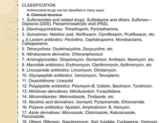  CLASSIFICATION
◦ Antimicrobial drugs can be classified in many ways:
◦ A. Chemical structure
 1. Sulfonamides and related drugs: Sulfadiazine and others, Sulfones—
Dapsone (DDS), Paraaminosalicylic acid (PAS).
 2. Diaminopyrimidines: Trimethoprim, Pyrimethamine.
 3. Quinolones: Nalidixic acid, Norfloxacin, Ciprofloxacin, Prulifloxacin, etc.
 4. β-Lactam antibiotics: Penicillins, Cephalosporins, Monobactams,
Carbapenems.
 5. Tetracyclines: Oxytetracycline, Doxycycline, etc.
 6. Nitrobenzene derivative: Chloramphenicol.
 7. Aminoglycosides: Streptomycin, Gentamicin, Amikacin, Neomycin, etc.
 8. Macrolide antibiotics: Erythromycin, Clarithromycin, Azithromycin, etc.
 9. Lincosamide antibiotics: Lincomycin, Clindamycin.
 10. Glycopeptide antibiotics: Vancomycin, Teicoplanin.
 11. Oxazolidinone: Linezolid.
 12. Polypeptide antibiotics: Polymyxin-B, Colistin, Bacitracin, Tyrothricin.
 13. Nitrofuran derivatives: Nitrofurantoin, Furazolidone.
 14. Nitroimidazoles: Metronidazole, Tinidazole, etc.
 15. Nicotinic acid derivatives: Isoniazid, Pyrazinamide, Ethionamide.
 16. Polyene antibiotics: Nystatin, Amphotericin- B, Hamycin.
 17. Azole derivatives: Miconazole, Clotrimazole, Ketoconazole,
Fluconazole.
 