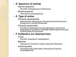  D. Spectrum of activity
◦ Narrow-spectrum
 Penicillin G Streptomycin Erythromycin
◦ Broad-spectrum
 Tetracyclines hloramphenicol
 E. Type of action
◦ Primarily bacteriostatic
 Sulfonamides Tetracyclines Chloramphenicol Erythromycin
Clindamycin Linezolid Ethambutol
◦ Primarily bactericidal
 Penicillins Cephalosporins Aminoglycosides Vancomycin
Polypeptides Ciprofloxacin Rifampin Metronidazole Isoniazid
Cotrimoxazole Pyrazinamide
 F. Antibiotics are obtained from:
◦ Fungi
 Penicillin Griseofulvin Cephalosporin
◦ Bacteria
 Polymyxin B Tyrothricin Colistin Aztreonam Bacitracin
◦ Actinomycetes
 Aminoglycosides Macrolides Tetracyclines Polyenes
Chloramphenicol
 