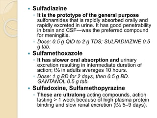  Sulfadiazine
◦ It is the prototype of the general purpose
sulfonamides that is rapidly absorbed orally and
rapidly excreted in urine. It has good penetrability
in brain and CSF—was the preferred compound
for meningitis.
◦ Dose: 0.5 g QID to 2 g TDS; SULFADIAZINE 0.5
g tab.
 Sulfamethoxazole
◦ It has slower oral absorption and urinary
excretion resulting in intermediate duration of
action; t½ in adults averages 10 hours.
◦ Dose: 1 g BD for 2 days, then 0.5 g BD.
GANTANOL 0.5 g tab.
 Sulfadoxine, Sulfamethopyrazine
◦ These are ultralong acting compounds, action
lasting > 1 week because of high plasma protein
binding and slow renal excretion (t½ 5–9 days).
 