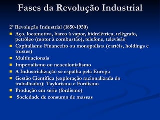 Fases da Revolução Industrial 2ª Revolução Industrial (1850-1950) Aço, locomotiva, barco à vapor, hidrelétrica, telégrafo, petróleo (motor à combustão), telefone, televisão Capitalismo Financeiro ou monopolista (cartéis, holdings e trustes) Multinacionais Imperialismo ou neocolonialismo A Industrialização se espalha pela Europa Gestão Científica (exploração racionalizada do trabalhador): Taylorismo e Fordismo Produção em série (fordismo) Sociedade de consumo de massas  