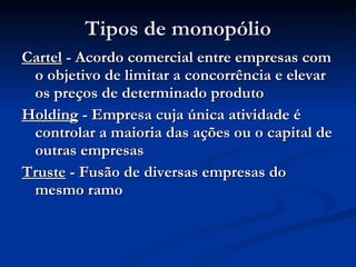 Tipos de monopólio Cartel  - Acordo comercial entre empresas com o objetivo de limitar a concorrência e elevar os preços de determinado produto Holding  - Empresa cuja única atividade é controlar a maioria das ações ou o capital de outras empresas Truste  - Fusão de diversas empresas do mesmo ramo 