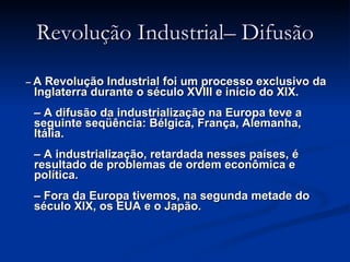 Revolução Industrial– Difusão –  A Revolução Industrial foi um processo exclusivo da Inglaterra durante o século XVIII e início do XIX.   – A difusão da industrialização na Europa teve a seguinte seqüência: Bélgica, França, Alemanha, Itália.   – A industrialização, retardada nesses países, é resultado de problemas de ordem econômica e política.   – Fora da Europa tivemos, na segunda metade do século XIX, os EUA e o Japão. 