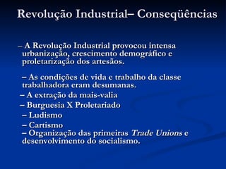 Revolução Industrial– Conseqüências  –  A Revolução Industrial provocou intensa urbanização, crescimento demográfico e proletarização dos artesãos.   – As condições de vida e trabalho da classe trabalhadora eram desumanas. –  A extração da mais-valia –  Burguesia X Proletariado –  Ludismo –  Cartismo  – Organização das primeiras  Trade Unions  e desenvolvimento do socialismo.   