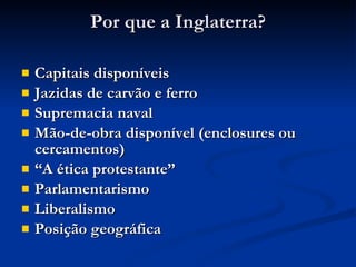 Por que a Inglaterra? Capitais disponíveis Jazidas de carvão e ferro Supremacia naval Mão-de-obra disponível (enclosures ou cercamentos) “ A ética protestante” Parlamentarismo Liberalismo Posição geográfica 