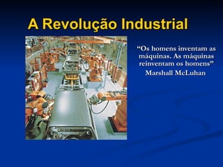 A Revolução Industrial “ Os homens inventam as máquinas. As máquinas reinventam os homens” Marshall McLuhan  
