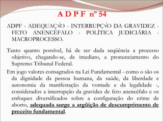 A D P F  nº 54 <ul><li>ADPF - ADEQUAÇÃO - INTERRUPÇÃO DA GRAVIDEZ - FETO ANENCÉFALO - POLÍTICA JUDICIÁRIA - MACROPROCESSO....
