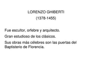 LORENZO GHIBERTI (1378-1455) Fue escultor, orfebre y arquitecto. Gran estudioso de los clásicos. Sus obras más célebres so...