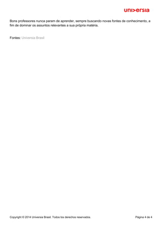 Bons professores nunca param de aprender, sempre buscando novas fontes de conhecimento, a
fim de dominar os assuntos relevantes a sua própria matéria.
Fontes: Universia Brasil
Copyright © 2014 Universia Brasil. Todos los derechos reservados. Página 4 de 4
 