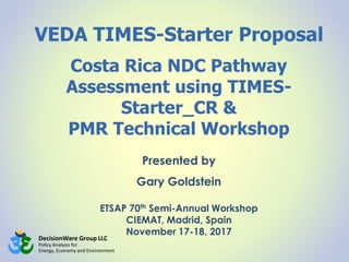 DecisionWare Group LLC
Policy Analysis for
Energy, Economy and Environment
VEDA TIMES-Starter Proposal
Costa Rica NDC Pathway
Assessment using TIMES-
Starter_CR &
PMR Technical Workshop
Presented by
Gary Goldstein
ETSAP 70th Semi-Annual Workshop
CIEMAT, Madrid, Spain
November 17-18, 2017
 