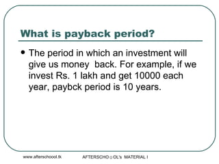 What is payback period?  The period in which an investment will give us money  back. For example, if we invest Rs. 1 lakh and get 10000 each year, paybck period is 10 years.  