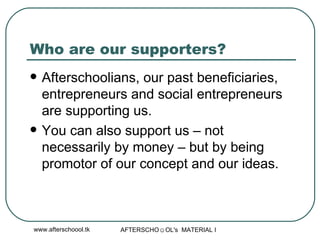 Who are our supporters? Afterschoolians, our past beneficiaries, entrepreneurs and social entrepreneurs are supporting us. You can also support us – not necessarily by money – but by being promotor of our concept and our ideas.  