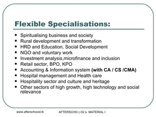 Flexible Specialisations: Spiritualising business and society Rural development and transformation HRD and Education, Social Development NGO and voluntary work Investment analysis,microfinance and inclusion  Retail sector, BPO, KPO Accounting & Information system  (with CA / CS /CMA) Hospital management and Health care Hospitality sector and culture and heritage Other sectors of high growth, high technology and social relevance  