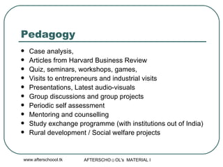 Pedagogy  Case analysis, Articles from Harvard Business Review  Quiz, seminars, workshops, games,  Visits to entrepreneurs and industrial visits Presentations, Latest audio-visuals Group discussions and group projects Periodic self assessment Mentoring and counselling Study exchange programme (with institutions out of India) Rural development / Social welfare projects 
