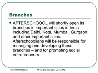 Branches AFTERSCHOOOL will shortly open its branches in important cities in India including Delhi, Kota, Mumbai, Gurgaon and other important cities. Afterschooolians will be responsible for managing and developing these branches – and for promoting social entrepreneurs.  