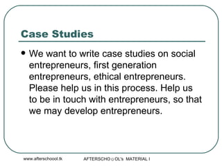 Case Studies We want to write case studies on social entrepreneurs, first generation entrepreneurs, ethical entrepreneurs. Please help us in this process. Help us to be in touch with entrepreneurs, so that we may develop entrepreneurs. 