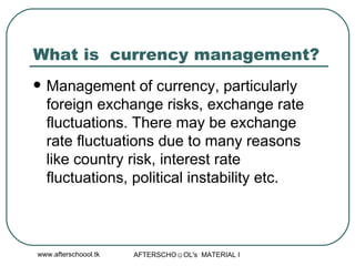 What is  currency management?  Management of currency, particularly foreign exchange risks, exchange rate fluctuations. There may be exchange rate fluctuations due to many reasons like country risk, interest rate fluctuations, political instability etc.  