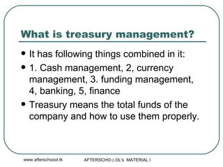 What is treasury management?  It has following things combined in it:  1. Cash management, 2, currency management, 3. funding management, 4, banking, 5, finance  Treasury means the total funds of the company and how to use them properly.  