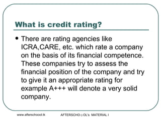 What is credit rating?  There are rating agencies like ICRA,CARE, etc. which rate a company on the basis of its financial competence. These companies try to assess the financial position of the company and try to give it an appropriate rating for example A+++ will denote a very solid company.  