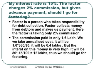 My interest rate is 15%. The factor charges 2% commission, but gives advance payment, should I go for factoring?  Factor is a person who takes responsibility for debt collection. Factor collects money from debtors and makes us payment. Here the factor is taking only 2% commission.  The commission paid is only 1.6 Lakh. We we take annualised cost, it will be 1.6*360/90, it will be 6.4 lakhs . But the interst on this money is very high. It will be 80*.15/100 = 12 lakhs, thus we should go for factoring.  