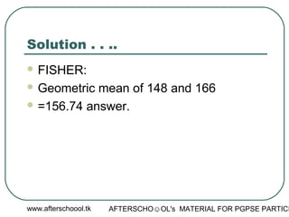 www.afterschoool.tk AFTERSCHO☺OL's MATERIAL FOR PGPSE PARTICI
Solution . . ..
 FISHER:
 Geometric mean of 148 and 166
 =156.74 answer.
 