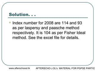 www.afterschoool.tk AFTERSCHO☺OL's MATERIAL FOR PGPSE PARTICI
Solution. . .
 Index number for 2008 are 114 and 93
as per laspersy and paasche method
respectively. It is 104 as per Fisher Ideal
method. See the excel file for details.
 
