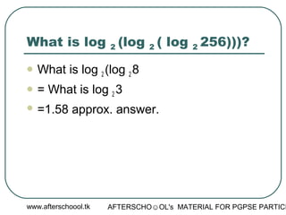 www.afterschoool.tk AFTERSCHO☺OL's MATERIAL FOR PGPSE PARTICI
What is log 2 (log 2 ( log 2 256)))?
 What is log 2 (log 2 8
 = What is log 2 3
 =1.58 approx. answer.
 